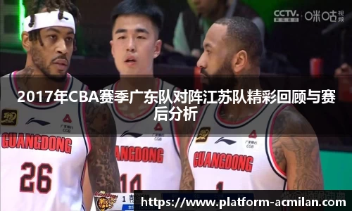 2017年CBA赛季广东队对阵江苏队精彩回顾与赛后分析
