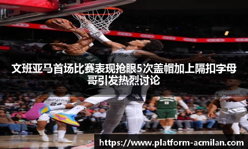 文班亚马首场比赛表现抢眼5次盖帽加上隔扣字母哥引发热烈讨论