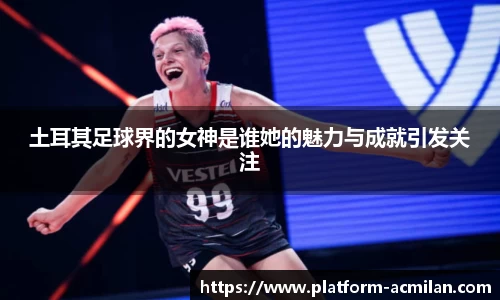 土耳其足球界的女神是谁她的魅力与成就引发关注